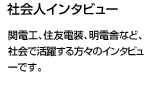 電力中央研究所、四国電力、小松、北海道電力など社会で活躍する方々のインタビューです。