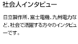 日立製作所、富士電機、九州電力など社会で活躍する方々のインタビューです。