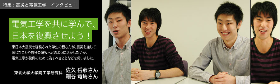 電気工学を共に学んで、日本を復興させよう！ / 佐久 岳彦さん（修士2年生　さきゅう たけひこ）細谷 竜馬さん（修士1年生　ほそや りゅうま）