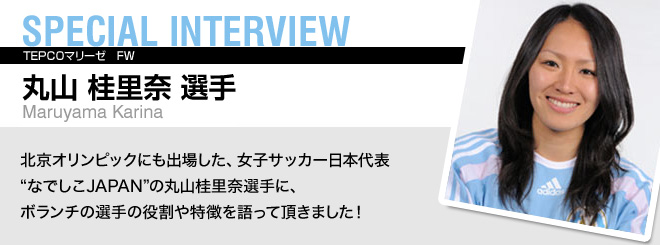 SPECIAL INTERVIEW 丸山 桂里奈 選手 Maruyama Karina 北京オリンピックにも出場した、女子サッカー日本代表"なでしこJAPAN"の丸山桂里奈選手に、ボランチの選手の役割や特徴を語って頂きました！