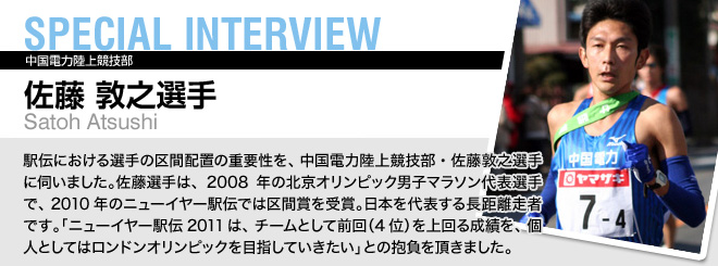 SPECIAL INTERVIEW 佐藤 敦之選手 Satoh Atsushi 駅伝における選手の区間配置の重要性を、中国電力陸上競技部・佐藤敦之選手に伺いました。佐藤選手は、2008年の北京オリンピック男子マラソン代表選手で、2010年のニューイヤー駅伝では区間賞を受賞。日本を代表する長距離走者です。「ニューイヤー駅伝2011は、チームとして前回（4位）を上回る成績を、個人としてはロンドンオリンピックを目指していきたい」との抱負を頂きました。