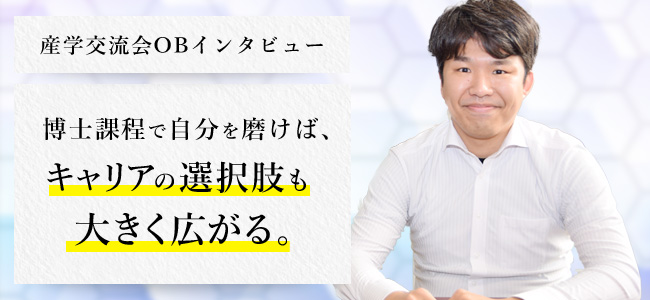 産学交流会 OBインタビュー 博士課程で自分を磨けば、キャリアの選択肢も大きく広がる。