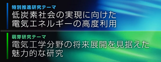 特別推進研究テーマ「低炭素社会の実現に向けた電気エネルギーの高度利用」萌芽研究テーマ「電気工学分野の将来展開を見据えた魅力的な研究」