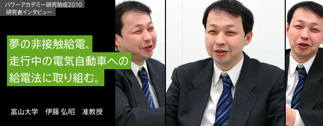 夢の非接触給電、走行中の電気自動車への給電法に取り組む。／富山大学　伊藤 弘昭　准教授