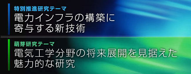 特別推進研究テーマ「電力インフラの構築に寄与する新技術」萌芽研究テーマ「電気工学分野の将来展開を見据えた魅力的な研究」