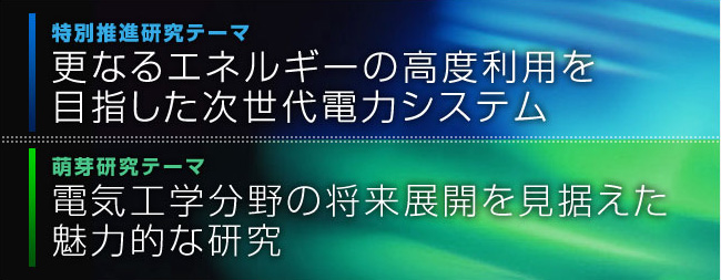 特別推進研究テーマ「更なるエネルギーの高度利用を目指した次世代電力システム」萌芽研究テーマ「電気工学分野の将来展開を見据えた魅力的な研究」