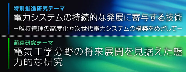 特別推進研究テーマ「更なるエネルギーの高度利用を目指した次世代電力システム」萌芽研究テーマ「電気工学分野の将来展開を見据えた魅力的な研究」