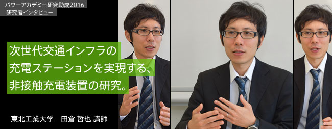 次世代交通インフラの充電ステーションを
実現する、非接触充電装置の研究。／東北工業大学　田倉 哲也 講師