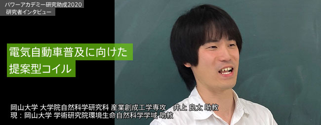 電気自動車普及に向けた提案型コイル／岡山大学大学院 自然科学研究科 産業創成工学専攻井上 良太助教
    現：岡山大学学術研究院 環境生命自然科学学域助教