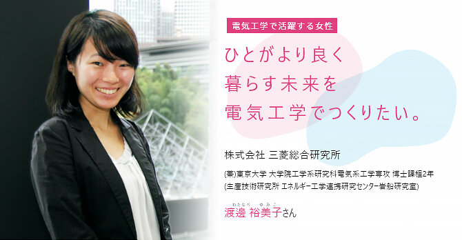 ひとがより良く暮らす未来を電気工学でつくりたい。 株式会社 三菱総合研究所 (兼)東京大学 大学院 工学系研究科電気系工学専攻 博士課程2年 (生産技術研究所 エネルギー工学連携研究センター岩船研究室)  渡邊 裕美子(わたなべ ゆみこ)さん