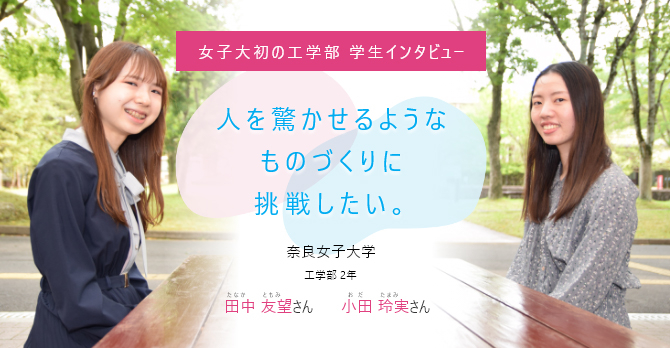 人を驚かせるようなものづくりに挑戦したい。 女子大初の工学部 学生インタビュー 奈良女子大学 工学部 2年 田中 友望(たなか ともみ)さん、小田 玲実（おだ たまみ）さん