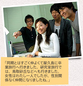 「同期とはすごく仲よくて屋久島に卒業旅行へ行きました。研究室旅行では、鳥取砂丘などへも行きました。女性はわたし一人でしたが、性別関係なく仲間になりましたね。」