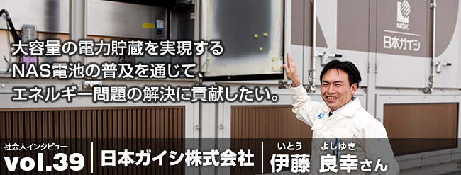 大容量の電力貯蔵を実現するNAS電池の普及を通じてエネルギー問題の解決に貢献したい。