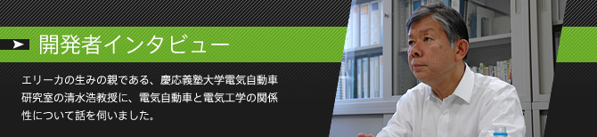 開発者インタビュー「エリーカの生みの親である、慶応義塾大学電気自動車研究室の清水浩教授に、電気自動車と電気工学の関係性について話を伺いました。」