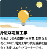 「身近な電気工学」今まさに旬の話題や出来事、製品などをとりあげ、電気工学の技術成果を紹介する楽しいガイドコーナーです。