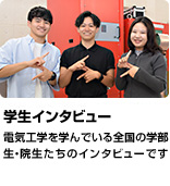 「学生インタビュー」電気工学を学んでいる全国の学部生・院生たちのインタビューです。